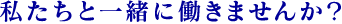 私たちと一緒に働きませんか？